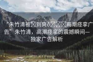 “朱竹清被?到爽??高潮痙攣廣告”朱竹清，高潮痙攣的震撼瞬間—獨家廣告解析