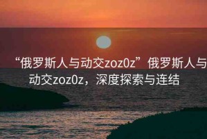 “俄羅斯人與動(dòng)交zoz0z”俄羅斯人與動(dòng)交zoz0z，深度探索與連結(jié)