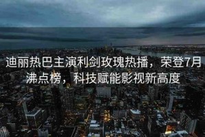迪麗熱巴主演利劍玫瑰熱播，榮登7月沸點榜，科技賦能影視新高度