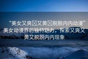 “美女又爽?又黃?脫脫內(nèi)內(nèi)動(dòng)漫”美女動(dòng)漫界的獨(dú)特魅力，探索又爽又黃又脫脫內(nèi)內(nèi)現(xiàn)象