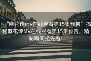“麻花傳mv在線觀看第15集預(yù)告”揭秘麻花傳MV在線觀看第15集預(yù)告，精彩瞬間搶先看！