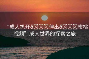 “成人扒開??伸出??蜜桃視頻”成人世界的探索之旅