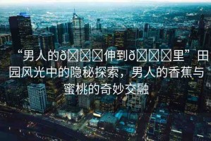 “男人的??伸到??里”田園風光中的隱秘探索，男人的香蕉與蜜桃的奇妙交融