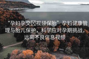 “孕婦孕交?視頻保胎”孕婦健康管理與胎兒保護，科學應對孕期挑戰(zhàn)，遠離不良信息視頻