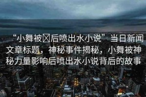 “小舞被?后噴出水小說”當(dāng)日新聞文章標(biāo)題，神秘事件揭秘，小舞被神秘力量影響后噴出水小說背后的故事