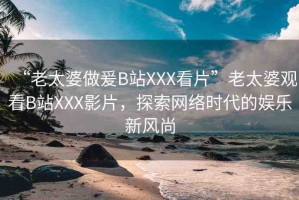 “老太婆做爰B站XXX看片”老太婆觀看B站XXX影片，探索網(wǎng)絡(luò)時代的娛樂新風(fēng)尚