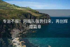 專治不服！河南隊(duì)強(qiáng)勢(shì)歸來，再創(chuàng)輝煌篇章