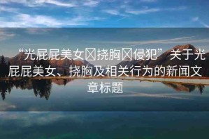 “光屁屁美女?撓胸?侵犯”關(guān)于光屁屁美女、撓胸及相關(guān)行為的新聞文章標(biāo)題
