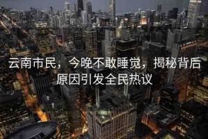 云南市民，今晚不敢睡覺，揭秘背后原因引發(fā)全民熱議