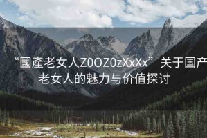 “國產(chǎn)老女人Z0OZ0zXxXx”關(guān)于國產(chǎn)老女人的魅力與價值探討