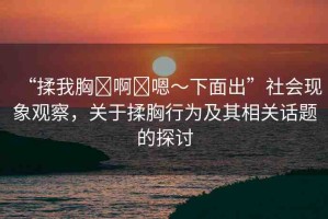 “揉我胸?啊?嗯～下面出”社會(huì)現(xiàn)象觀察，關(guān)于揉胸行為及其相關(guān)話題的探討