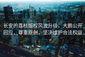 長(zhǎng)安的荔枝版權(quán)風(fēng)波升級(jí)，大鵬公開(kāi)回應(yīng)，尊重原創(chuàng)，堅(jiān)決維護(hù)合法權(quán)益