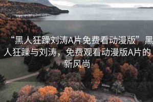 “黑人狂躁劉濤A片免費(fèi)看動(dòng)漫版”黑人狂躁與劉濤，免費(fèi)觀看動(dòng)漫版A片的新風(fēng)尚
