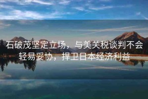 石破茂堅(jiān)定立場(chǎng)，與美關(guān)稅談判不會(huì)輕易妥協(xié)，捍衛(wèi)日本經(jīng)濟(jì)利益