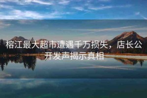 榕江最大超市遭遇千萬損失，店長公開發(fā)聲揭示真相