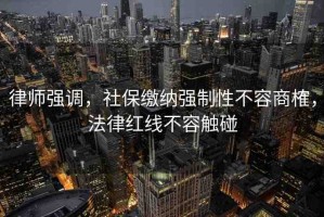 律師強(qiáng)調(diào)，社保繳納強(qiáng)制性不容商榷，法律紅線不容觸碰