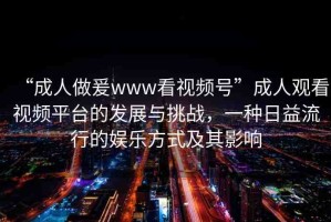 “成人做爰www看視頻號(hào)”成人觀看視頻平臺(tái)的發(fā)展與挑戰(zhàn)，一種日益流行的娛樂(lè)方式及其影響