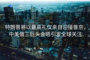 特朗普將以最高禮儀親自迎接普京，中美俄三巨頭會晤引發(fā)全球關(guān)注