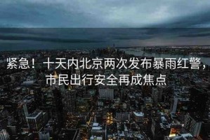 緊急！十天內(nèi)北京兩次發(fā)布暴雨紅警，市民出行安全再成焦點(diǎn)