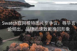 Swatch官網(wǎng)模特圖片引爭議，辱華言論頻出，品牌迅速致歉挽回形象