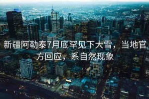 新疆阿勒泰7月底罕見下大雪，當(dāng)?shù)毓俜交貞?yīng)，系自然現(xiàn)象