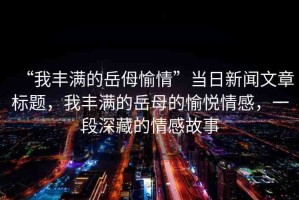 “我豐滿(mǎn)的岳?愉情”當(dāng)日新聞文章標(biāo)題，我豐滿(mǎn)的岳母的愉悅情感，一段深藏的情感故事