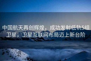 中國航天再創(chuàng)輝煌，成功發(fā)射低軌5組衛(wèi)星，衛(wèi)星互聯(lián)網(wǎng)布局邁上新臺(tái)階