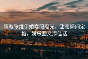 董璇張維伊婚宴照曝光，甜蜜瞬間定格，娛樂圈又添佳話