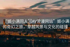 “姬小滿同人?AV黃漫網(wǎng)站”姬小滿的奇幻之旅，穿越風(fēng)景與文化的碰撞