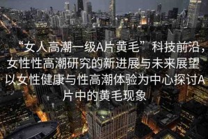 “女人高潮一級(jí)A片黃毛”科技前沿，女性性高潮研究的新進(jìn)展與未來展望 以女性健康與性高潮體驗(yàn)為中心探討A片中的黃毛現(xiàn)象