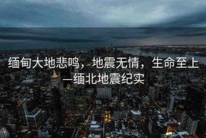 緬甸大地悲鳴，地震無情，生命至上—緬北地震紀(jì)實(shí)