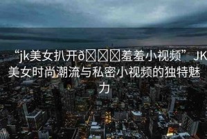 “jk美女扒開??羞羞小視頻”JK美女時尚潮流與私密小視頻的獨特魅力