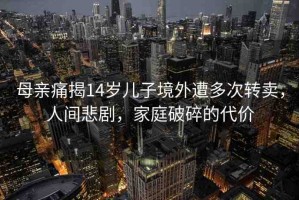 母親痛揭14歲兒子境外遭多次轉(zhuǎn)賣，人間悲劇，家庭破碎的代價(jià)