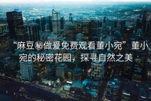 “麻豆秘做爰免費(fèi)觀看董小宛”董小宛的秘密花園，探尋自然之美