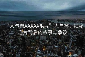 “人與嘼AAAAA毛片”人與嘼，揭秘毛片背后的故事與爭(zhēng)議