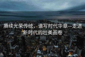 賡續(xù)光榮傳統(tǒng)，譜寫時(shí)代華章—走進(jìn)新時(shí)代的壯美畫卷