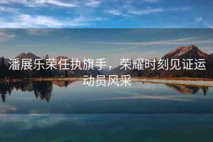 潘展樂(lè)榮任執(zhí)旗手，榮耀時(shí)刻見(jiàn)證運(yùn)動(dòng)員風(fēng)采