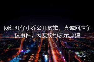 網(wǎng)紅旺仔小喬公開(kāi)致歉，真誠(chéng)回應(yīng)爭(zhēng)議事件，網(wǎng)友紛紛表示原諒