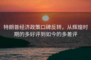特朗普經(jīng)濟政策口碑反轉(zhuǎn)，從輝煌時期的多好評到如今的多差評