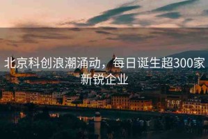 北京科創(chuàng)浪潮涌動，每日誕生超300家新銳企業(yè)