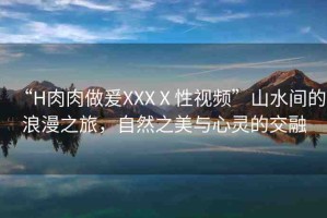 “H肉肉做爰XXXⅩ性視頻”山水間的浪漫之旅，自然之美與心靈的交融
