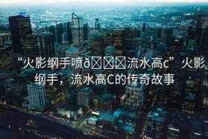 “火影綱手噴??流水高c”火影綱手，流水高C的傳奇故事