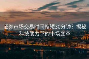 證券市場交易時(shí)間縮短30分鐘？揭秘科技助力下的市場變革