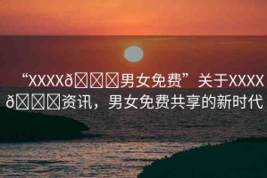 “XXXX??男女免費”關于XXXX??資訊，男女免費共享的新時代