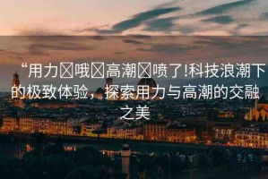 “用力?哦?高潮?噴了!科技浪潮下的極致體驗，探索用力與高潮的交融之美