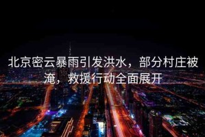 北京密云暴雨引發(fā)洪水，部分村莊被淹，救援行動(dòng)全面展開