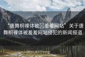 “唐舞桐裸體被?羞羞網(wǎng)站”關(guān)于唐舞桐裸體被羞羞網(wǎng)站侵犯的新聞報道