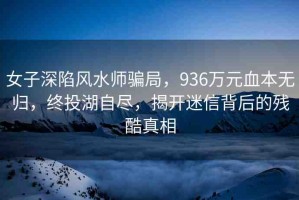 女子深陷風(fēng)水師騙局，936萬元血本無歸，終投湖自盡，揭開迷信背后的殘酷真相