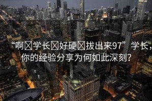 “啊?學長?好硬?拔出來97”學長，你的經(jīng)驗分享為何如此深刻？