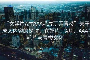 “女婬片A片AAA毛片玩弄青樓”關(guān)于成人內(nèi)容的探討，女婬片、A片、AAA毛片與青樓文化